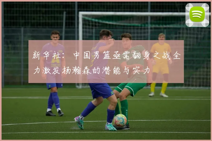新华社：中国男篮亟需翻身之战全力激发杨瀚森的潜能与实力