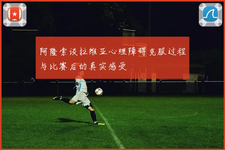 阿隆索谈拉维亚心理障碍克服过程与比赛后的真实感受