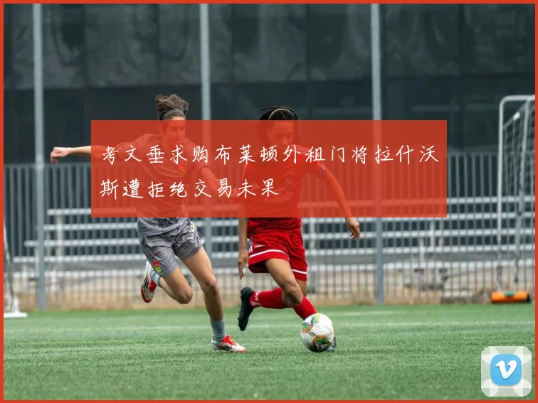 考文垂求购布莱顿外租门将拉什沃斯遭拒绝交易未果