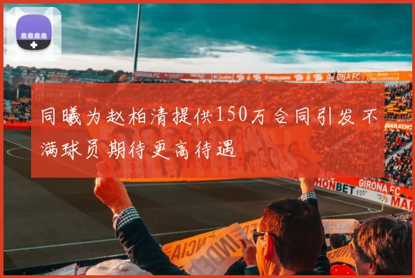 同曦为赵柏清提供150万合同引发不满球员期待更高待遇