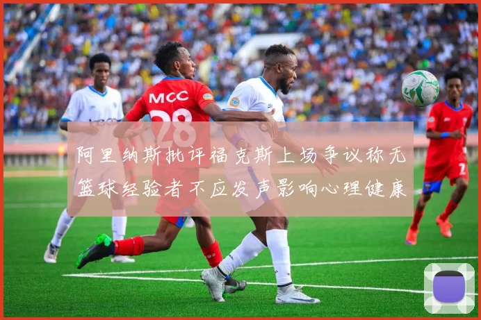阿里纳斯批评福克斯上场争议称无篮球经验者不应发声影响心理健康