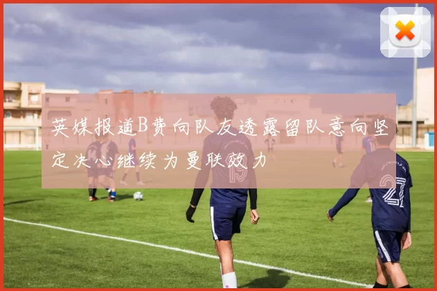 英媒报道B费向队友透露留队意向坚定决心继续为曼联效力