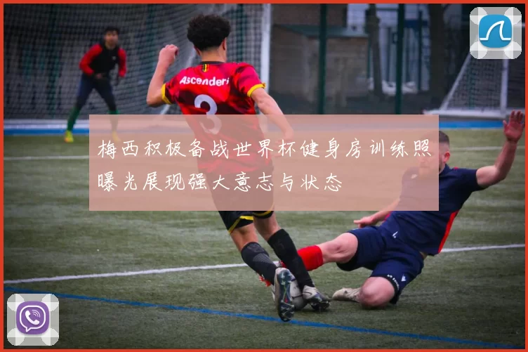 梅西积极备战世界杯健身房训练照曝光展现强大意志与状态