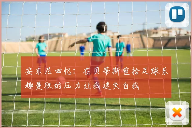 安东尼回忆：在贝蒂斯重拾足球乐趣曼联的压力让我迷失自我