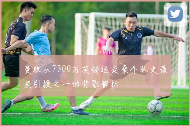 曼联以7300万英镑送走桑乔队史最差引援之一的背影解析