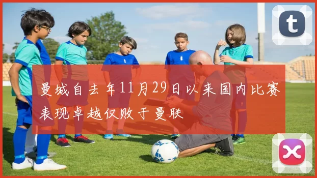 曼城自去年11月29日以来国内比赛表现卓越仅败于曼联