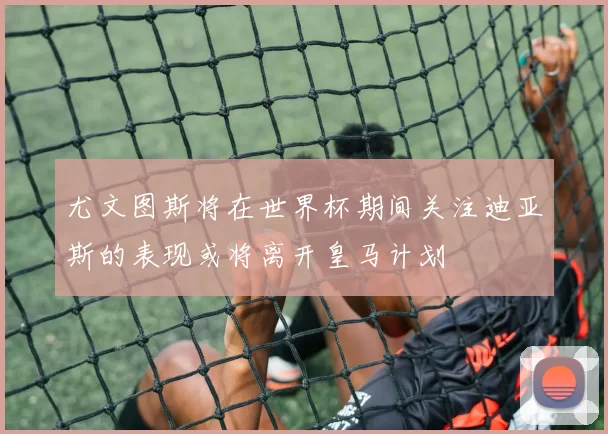 尤文图斯将在世界杯期间关注迪亚斯的表现或将离开皇马计划