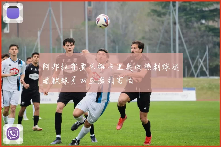阿邦拉霍要求维卡里奥向热刺球迷道歉球员回应感到害怕