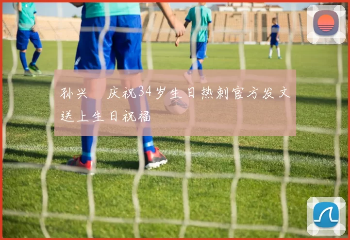 孙兴慜庆祝34岁生日热刺官方发文送上生日祝福