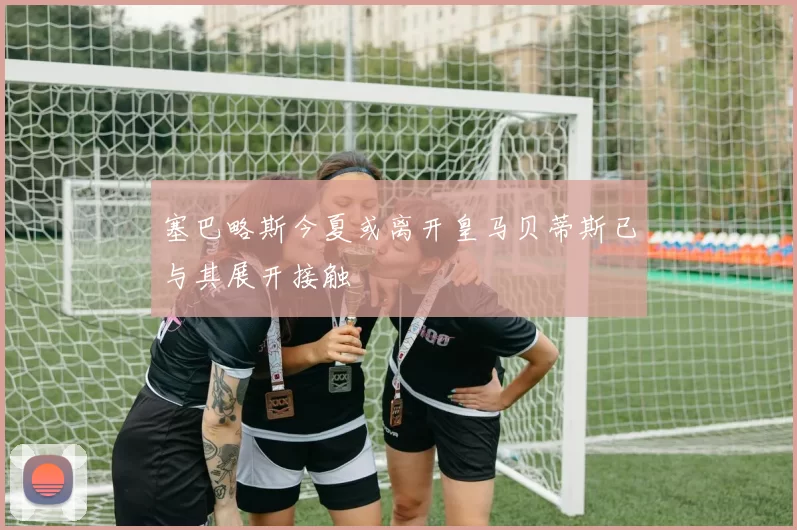 塞巴略斯今夏或离开皇马贝蒂斯已与其展开接触