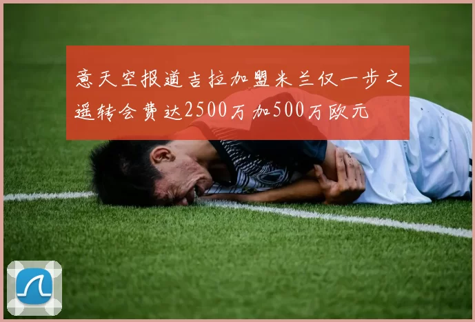 意天空报道吉拉加盟米兰仅一步之遥转会费达2500万加500万欧元
