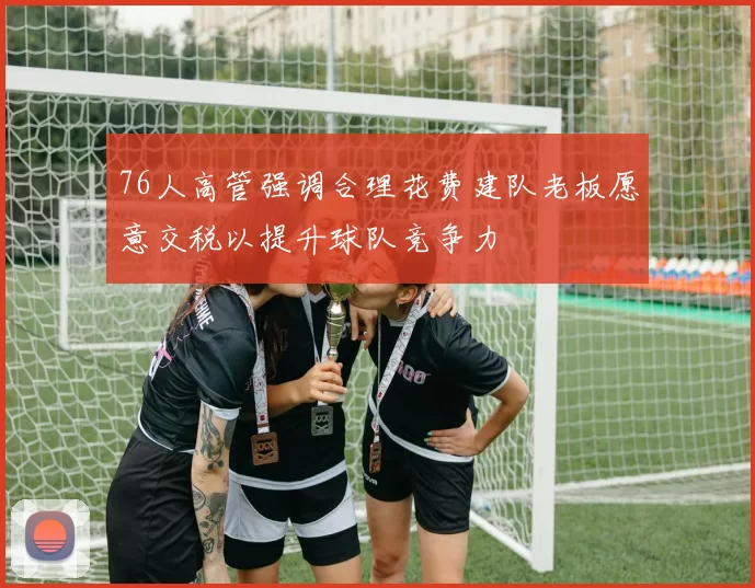 76人高管强调合理花费建队老板愿意交税以提升球队竞争力
