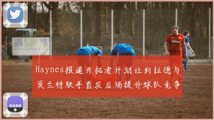 Haynes报道开拓者计划让利拉德与莫兰特联手首发后场提升球队竞争力