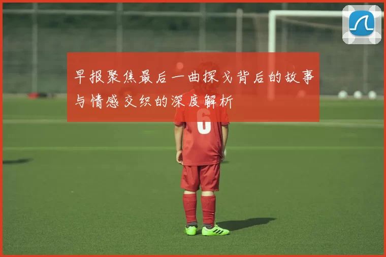 早报聚焦最后一曲探戈背后的故事与情感交织的深度解析