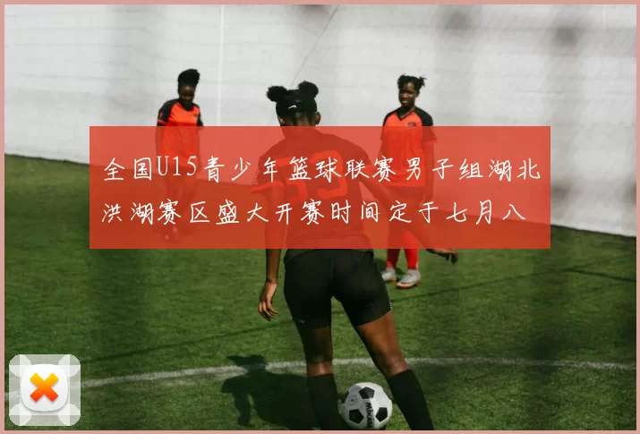 全国U15青少年篮球联赛男子组湖北洪湖赛区盛大开赛时间定于七月八日至十三日