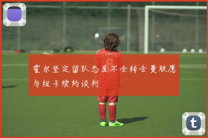 霍尔坚定留队态度不会转会曼联愿与纽卡续约谈判
