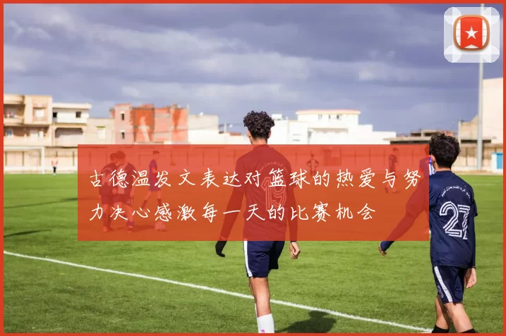 古德温发文表达对篮球的热爱与努力决心感激每一天的比赛机会