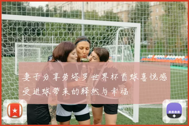 妻子分享劳塔罗世界杯首球喜悦感受进球带来的释然与幸福