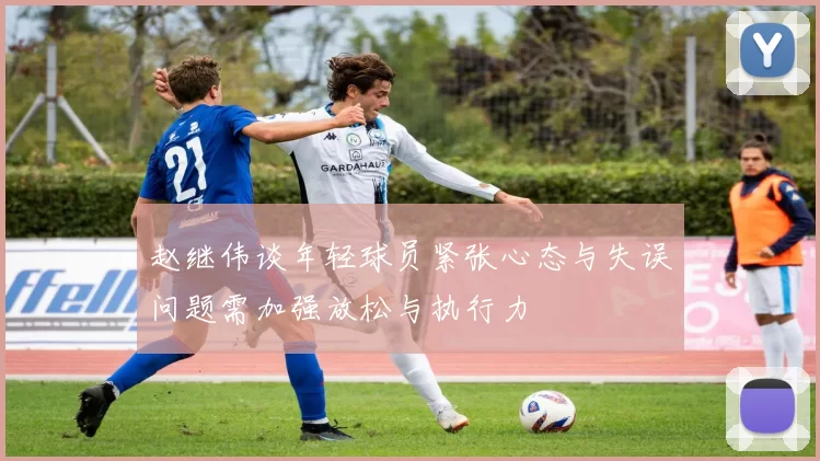 赵继伟谈年轻球员紧张心态与失误问题需加强放松与执行力