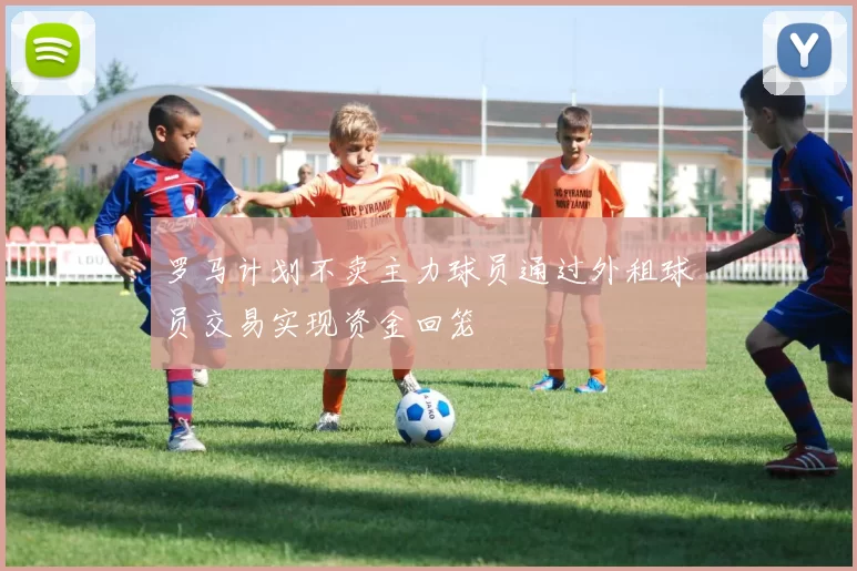 罗马计划不卖主力球员通过外租球员交易实现资金回笼