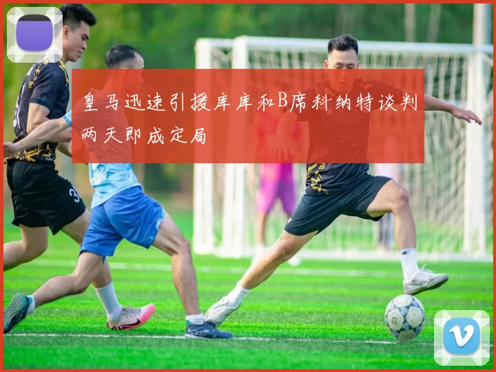 皇马迅速引援库库和B席科纳特谈判两天即成定局