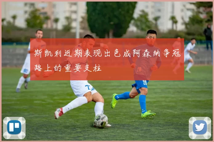 斯凯利近期表现出色成阿森纳争冠路上的重要支柱